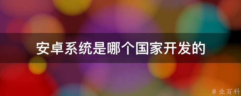 安卓技术是哪个国家的,安卓系统哪个国家研发的